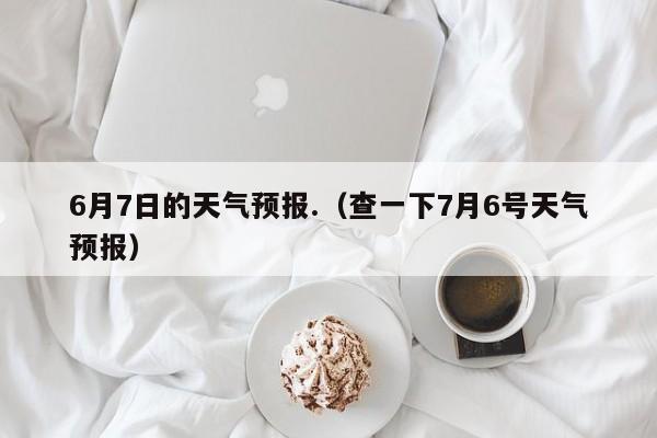 6月7日的天气预报.（查一下7月6号天气预报）