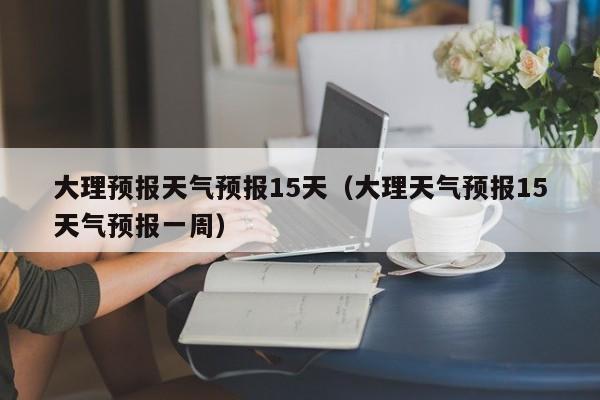 大理预报天气预报15天（大理天气预报15天气预报一周）