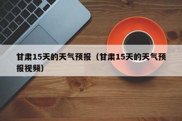 甘肃15天的天气预报（甘肃15天的天气预报视频）