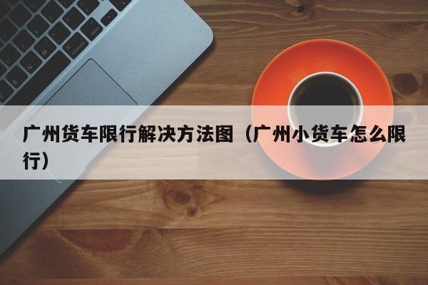 广州货车限行解决方法图（广州小货车怎么限行）