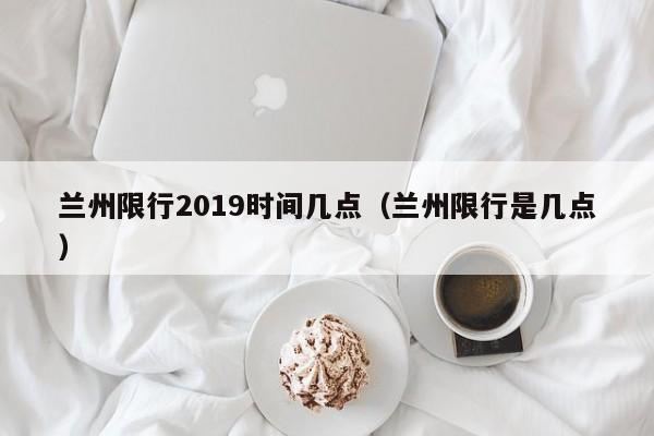 兰州限行2019时间几点（兰州限行是几点）