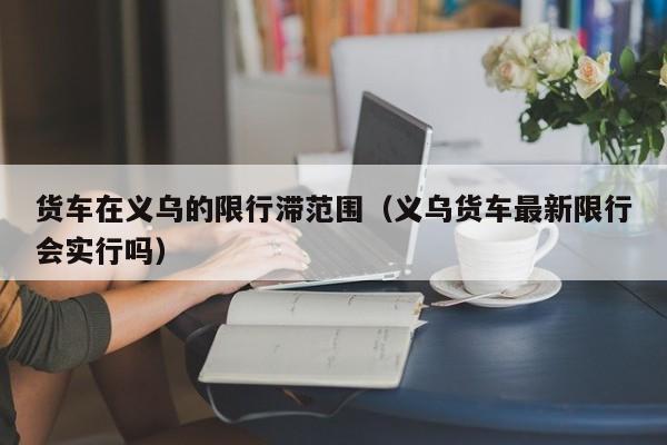 货车在义乌的限行滞范围（义乌货车最新限行会实行吗）