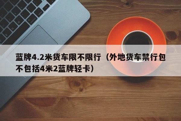 蓝牌4.2米货车限不限行（外地货车禁行包不包括4米2蓝牌轻卡）