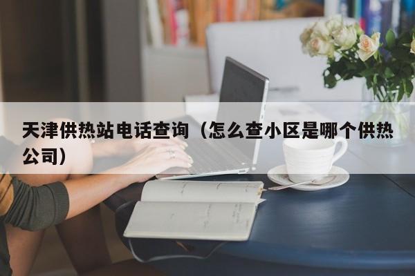 天津供热站电话查询（怎么查小区是哪个供热公司）