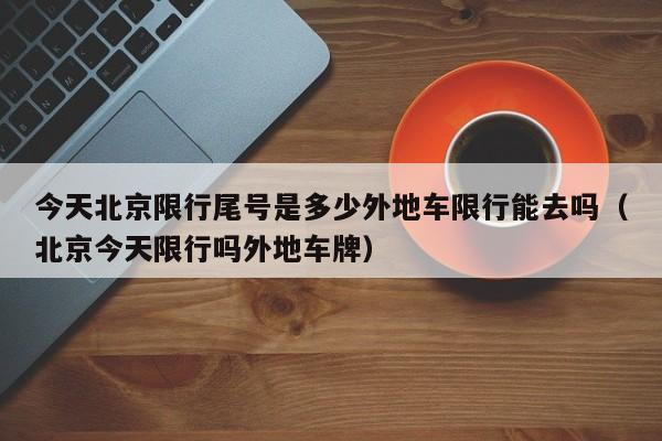 今天北京限行尾号是多少外地车限行能去吗（北京今天限行吗外地车牌）